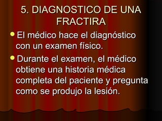 5. DIAGNOSTICO DE UNA5. DIAGNOSTICO DE UNA
FRACTIRAFRACTIRA
El médico hace el diagnósticoEl médico hace el diagnóstico
con un examen físico.con un examen físico.
Durante el examen, el médicoDurante el examen, el médico
obtiene una historia médicaobtiene una historia médica
completa del paciente y preguntacompleta del paciente y pregunta
como se produjo la lesión.como se produjo la lesión.
 