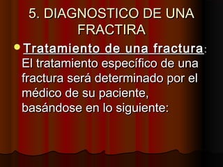 5. DIAGNOSTICO DE UNA5. DIAGNOSTICO DE UNA
FRACTIRAFRACTIRA
Tratamiento de una fracturaTratamiento de una fractura::
El tratamiento específico de unaEl tratamiento específico de una
fractura será determinado por elfractura será determinado por el
médico de su paciente,médico de su paciente,
basándose en lo siguiente:basándose en lo siguiente:
 