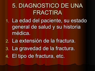 5. DIAGNOSTICO DE UNA5. DIAGNOSTICO DE UNA
FRACTIRAFRACTIRA
1.1. La edad del paciente, su estadoLa edad del paciente, su estado
general de salud y su historiageneral de salud y su historia
médica.médica.
2.2. La extensión de la fractura.La extensión de la fractura.
3.3. La gravedad de la fractura.La gravedad de la fractura.
4.4. El tipo de fractura, etc.El tipo de fractura, etc.
 