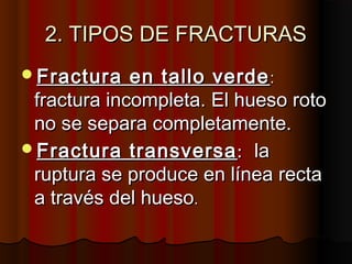 2. TIPOS DE FRACTURAS2. TIPOS DE FRACTURAS
Fractura en tallo verdeFractura en tallo verde::
fractura incompleta. El hueso rotofractura incompleta. El hueso roto
no se separa completamente.no se separa completamente.
Fractura transversaFractura transversa:: lala
ruptura se produce en línea rectaruptura se produce en línea recta
a través del huesoa través del hueso..
 