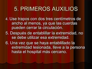 5. PRIMEROS AUXILIOS5. PRIMEROS AUXILIOS
4.4. Use trapos con dos tres centímetros deUse trapos con dos tres centímetros de
ancho al menos, ya que las cuerdasancho al menos, ya que las cuerdas
pueden cerrar la circulación.pueden cerrar la circulación.
5. Después de entablillar la extremidad, no5. Después de entablillar la extremidad, no
se debe utilizar esa extremidad.se debe utilizar esa extremidad.
6. Una vez que se haya entablillado la6. Una vez que se haya entablillado la
extremidad lesionada, lleve a la personaextremidad lesionada, lleve a la persona
hasta el hospital más cercano.hasta el hospital más cercano.
 