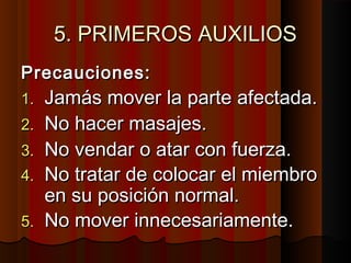 5. PRIMEROS AUXILIOS5. PRIMEROS AUXILIOS
Precauciones:Precauciones:
1.1. Jamás mover la parte afectada.Jamás mover la parte afectada.
2.2. No hacer masajes.No hacer masajes.
3.3. No vendar o atar con fuerza.No vendar o atar con fuerza.
4.4. No tratar de colocar el miembroNo tratar de colocar el miembro
en su posición normal.en su posición normal.
5.5. No mover innecesariamente.No mover innecesariamente.
 