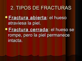 2. TIPOS DE FRACTURAS2. TIPOS DE FRACTURAS
Fractura abiertaFractura abierta: el hueso: el hueso
atraviesa la piel.atraviesa la piel.
Fractura cerradaFractura cerrada: el hueso se: el hueso se
rompe, pero la piel permanecerompe, pero la piel permanece
intacta.intacta.
 