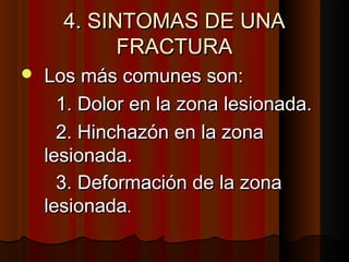 4. SINTOMAS DE UNA4. SINTOMAS DE UNA
FRACTURAFRACTURA
 Los más comunes son:Los más comunes son:
1. Dolor en la zona lesionada.1. Dolor en la zona lesionada.
2. Hinchazón en la zona2. Hinchazón en la zona
lesionada.lesionada.
3. Deformación de la zona3. Deformación de la zona
lesionadalesionada..
 