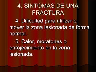 4. SINTOMAS DE UNA4. SINTOMAS DE UNA
FRACTURAFRACTURA
4. Dificultad para utilizar o4. Dificultad para utilizar o
mover la zona lesionada de formamover la zona lesionada de forma
normal.normal.
5. Calor, moratones o5. Calor, moratones o
enrojecimiento en la zonaenrojecimiento en la zona
lesionada.lesionada.
 