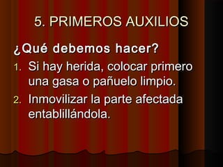 5. PRIMEROS AUXILIOS5. PRIMEROS AUXILIOS
¿Qué debemos hacer?¿Qué debemos hacer?
1.1. Si hay herida, colocar primeroSi hay herida, colocar primero
una gasa o pañuelo limpio.una gasa o pañuelo limpio.
2.2. Inmovilizar la parte afectadaInmovilizar la parte afectada
entablillándola.entablillándola.
 