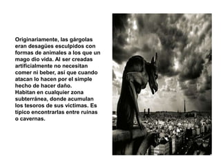 Originariamente, las gárgolas
eran desagües esculpidos con
formas de animales a los que un
mago dio vida. Al ser creadas
artificialmente no necesitan
comer ni beber, así que cuando
atacan lo hacen por el simple
hecho de hacer daño.
Habitan en cualquier zona
subterránea, donde acumulan
los tesoros de sus victimas. Es
típico encontrarlas entre ruinas
o cavernas.
 