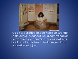 Fue en el periodo llamado Neolítico cuando
se descubre la agricultura, la domesticación
de animales y la cerámica. Se desarrolla así
la fabricación de herramientas específicas
para estos trabajos.
 