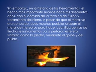 Sin embargo, en la historia de las herramientas, el
hecho más importante sucede hace mil doscientos
años, con el dominio de la técnica de fusión y
tratamiento del hierro. A pesar de que el metal ya
era conocido, pues muchos pueblos usaban el
metal de meteoros para hacer cuchillos, puntas de
flechas e instrumentos para perforar, este era
tratado como la piedra, mediante el golpe y del
pulido.
 