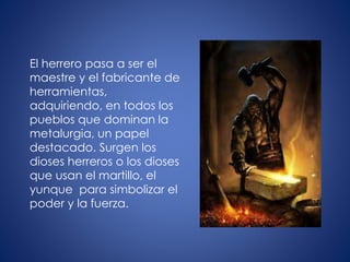 El herrero pasa a ser el
maestre y el fabricante de
herramientas,
adquiriendo, en todos los
pueblos que dominan la
metalurgia, un papel
destacado. Surgen los
dioses herreros o los dioses
que usan el martillo, el
yunque para simbolizar el
poder y la fuerza.
 