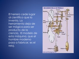 El herrero cede lugar
al científico que la
inventa. La
herramienta deja de
ser mágica para ser
producto de la
ciencia. El modelo de
esta máquina, que el
hombre moderno
pasa a fabricar, es el
reloj.
 