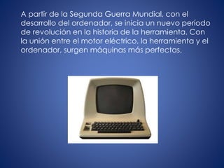 A partir de la Segunda Guerra Mundial, con el
desarrollo del ordenador, se inicia un nuevo período
de revolución en la historia de la herramienta. Con
la unión entre el motor eléctrico, la herramienta y el
ordenador, surgen máquinas más perfectas.
 