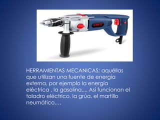 HERRAMIENTAS MECANICAS; aquéllas
que utilizan una fuente de energía
externa, por ejemplo la energía
eléctrica , la gasolina,... Así funcionan el
taladro eléctrico, la grúa, el martillo
neumático,…
 