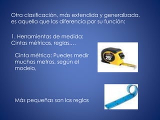 Otra clasificación, más extendida y generalizada,
es aquella que las diferencia por su función:
1. Herramientas de medida:
Cintas métricas, reglas,…
Cinta métrica: Puedes medir
muchos metros, según el
modelo,
Más pequeñas son las reglas
 
