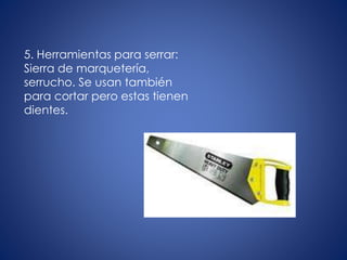 5. Herramientas para serrar:
Sierra de marquetería,
serrucho. Se usan también
para cortar pero estas tienen
dientes.
 