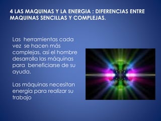 4 LAS MAQUINAS Y LA ENERGIA : DIFERENCIAS ENTRE
MAQUINAS SENCILLAS Y COMPLEJAS.
Las herramientas cada
vez se hacen más
complejas, así el hombre
desarrolla las máquinas
para beneficiarse de su
ayuda.
Las máquinas necesitan
energía para realizar su
trabajo
 