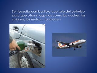 Se necesita combustible que sale del petróleo
para que otras maquinas como los coches, los
aviones, las motos,…funcionen
 