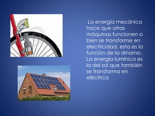 La energía mecánica
hace que otras
máquinas funcionen o
bien se transforme en
electricidad, esta es la
función de la dinamo.
La energía lumínica es
la del sol que también
se transforma en
eléctrica
 