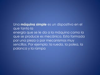 Una máquina simple es un dispositivo en el
que tanto la
energía que se le da a la máquina como la
que se produce es mecánica. Esta formada
por una pieza o por mecanismos muy
sencillos. Por ejemplo: la rueda, la polea, la
palanca y la rampa
 