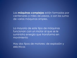 Las máquinas complejas están formadas por
centenares o miles de piezas, o son las suma
de varias máquinas simples.
La mayoría de este tipo de máquinas
funcionan con un motor al que se le
suministra energía que transforma en
movimiento
Hay dos tipos de motores: de explosión y
eléctricos
 
