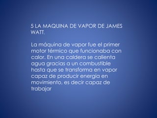 5 LA MAQUINA DE VAPOR DE JAMES
WATT.
La máquina de vapor fue el primer
motor térmico que funcionaba con
calor. En una caldera se calienta
agua gracias a un combustible
hasta que se transforma en vapor
capaz de producir energía en
movimiento, es decir capaz de
trabajar
 