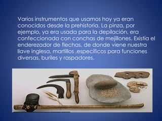 Varios instrumentos que usamos hoy ya eran
conocidos desde la prehistoria. La pinza, por
ejemplo, ya era usada para la depilación, era
confeccionada con conchas de mejillones. Existía el
enderezador de flechas, de donde viene nuestra
llave inglesa, martillos ,específicos para funciones
diversas, buriles y raspadores.
 
