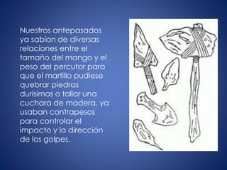 Nuestros antepasados
ya sabían de diversas
relaciones entre el
tamaño del mango y el
peso del percutor para
que el martillo pudiese
quebrar piedras
durísimas o tallar una
cuchara de madera, ya
usaban contrapesos
para controlar el
impacto y la dirección
de los golpes.
 