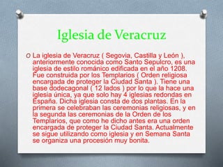 Iglesia de Veracruz
O La iglesia de Veracruz ( Segovia, Castilla y León ),
anteriormente conocida como Santo Sepulcro, es una
iglesia de estilo románico edificada en el año 1208.
Fue construida por los Templarios ( Orden religiosa
encargada de proteger la Ciudad Santa ). Tiene una
base dodecagonal ( 12 lados ) por lo que la hace una
iglesia única, ya que solo hay 4 iglesias redondas en
España. Dicha iglesia consta de dos plantas. En la
primera se celebraban las ceremonias religiosas, y en
la segunda las ceremonias de la Orden de los
Templarios, que como he dicho antes era una orden
encargada de proteger la Ciudad Santa. Actualmente
se sigue utilizando como iglesia y en Semana Santa
se organiza una procesión muy bonita.
 