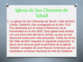 Iglesia de San Clemente de
Tahull
O La iglesia de San Clemente de Tahull ( Valle de Bohí,
Lérida, Cataluña ) fue consagrada en el año 1123.
Fue declarada por la Unesco Patrimonio de la
Humanidad en el año 2000. Esta iglesia está dotada
con una torre más alta de lo normal, ya que en esa
época las torres eran más pequeñas. Todas las torres
del Valle de Bohí respetan la siguiente proporción: la
altura de la torre es igual al perímetro de la iglesia.
También constaba de unos frescos románicos que se
trasladaron al Museo Nacional de Arte de Cataluña.
 