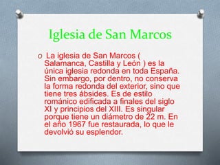 Iglesia de San Marcos
O La iglesia de San Marcos (
Salamanca, Castilla y León ) es la
única iglesia redonda en toda España.
Sin embargo, por dentro, no conserva
la forma redonda del exterior, sino que
tiene tres ábsides. Es de estilo
románico edificada a finales del siglo
XI y principios del XIII. Es singular
porque tiene un diámetro de 22 m. En
el año 1967 fue restaurada, lo que le
devolvió su esplendor.
 