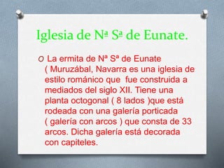 Iglesia de Nª Sª de Eunate.
O La ermita de Nª Sª de Eunate
( Muruzábal, Navarra es una iglesia de
estilo románico que fue construida a
mediados del siglo XII. Tiene una
planta octogonal ( 8 lados )que está
rodeada con una galería porticada
( galería con arcos ) que consta de 33
arcos. Dicha galería está decorada
con capiteles.
 