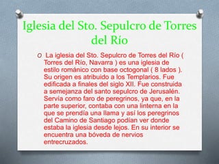 Iglesia del Sto. Sepulcro de Torres
del Río
O La iglesia del Sto. Sepulcro de Torres del Río (
Torres del Río, Navarra ) es una iglesia de
estilo románico con base octogonal ( 8 lados ).
Su origen es atribuido a los Templarios. Fue
edificada a finales del siglo XII. Fue construida
a semejanza del santo sepulcro de Jerusalén.
Servía como faro de peregrinos, ya que, en la
parte superior, contaba con una linterna en la
que se prendía una llama y así los peregrinos
del Camino de Santiago podían ver donde
estaba la iglesia desde lejos. En su interior se
encuentra una bóveda de nervios
entrecruzados.
 