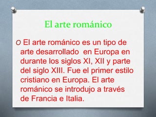 El arte románico
O El arte románico es un tipo de
arte desarrollado en Europa en
durante los siglos XI, XII y parte
del siglo XIII. Fue el primer estilo
cristiano en Europa. El arte
románico se introdujo a través
de Francia e Italia.
 