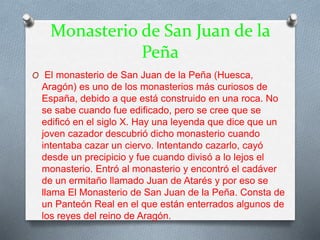 Monasterio de San Juan de la
Peña
O El monasterio de San Juan de la Peña (Huesca,
Aragón) es uno de los monasterios más curiosos de
España, debido a que está construido en una roca. No
se sabe cuando fue edificado, pero se cree que se
edificó en el siglo X. Hay una leyenda que dice que un
joven cazador descubrió dicho monasterio cuando
intentaba cazar un ciervo. Intentando cazarlo, cayó
desde un precipicio y fue cuando divisó a lo lejos el
monasterio. Entró al monasterio y encontró el cadáver
de un ermitaño llamado Juan de Atarés y por eso se
llama El Monasterio de San Juan de la Peña. Consta de
un Panteón Real en el que están enterrados algunos de
los reyes del reino de Aragón.
 
