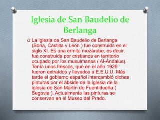 Iglesia de San Baudelio de
Berlanga
O La iglesia de San Baudelio de Berlanga
(Soria, Castilla y León ) fue construida en el
siglo XI. Es una ermita mozárabe, es decir,
fue construida por cristianos en territorio
ocupado por los musulmanes ( Al-Ándalus).
Tenía unos frescos, que en el año 1926
fueron extraídos y llevados a E.E.U.U. Más
tarde el gobierno español intercambió dichas
pinturas por el ábside de la iglesia de la
iglesia de San Martín de Fuentidueña (
Segovia ). Actualmente las pinturas se
conservan en el Museo del Prado.
 