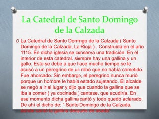La Catedral de Santo Domingo
de la Calzada
O La Catedral de Santo Domingo de la Calzada ( Santo
Domingo de la Calzada, La Rioja ) . Construida en el año
1115. En dicha iglesia se conserva una tradición. En el
interior de esta catedral, siempre hay una gallina y un
gallo. Esto se debe a que hace mucho tiempo se le
acusó a un peregrino de un robo que no había cometido.
Fue ahorcado. Sin embargo, el peregrino nunca murió
porque un hombre le había estado sujetando. El alcalde
se negó a ir al lugar y dijo que cuando la gallina que se
iba a comer ( ya cocinada ) cantase, que acudiría. En
ese momento dicha gallina cantó y todo quedó aclarado.
De ahí el dicho de: “ Santo Domingo de la Calzada,
donde cantó la gallina después de asada”.
 