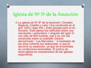 Iglesia de Nª Sª de la Asunción
O La iglesia de Nª Sª de la Asunción ( Duratón,
Segovia, Castilla y León ) fue construida en el
año 1203 ( siglo XIII ). Está situada junto al río
Duratón. Esta iglesia fue edificada sobre una
necrópolis ( cementerio ) visigoda del siglo VI
con más de 600 tumbas, que a su vez fue
construida sobre un poblado romano
denominado “ Los Mercados “. A mediados de
los años ochenta fue restaurada, lo que le
devolvió su esplendor, ya que se encontraba
en condiciones lamentable. El pórtico de
dicha iglesia es característico de las iglesias
segovianas.
 