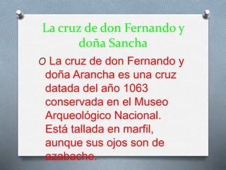 La cruz de don Fernando y
doña Sancha
O La cruz de don Fernando y
doña Arancha es una cruz
datada del año 1063
conservada en el Museo
Arqueológico Nacional.
Está tallada en marfil,
aunque sus ojos son de
azabache.
 