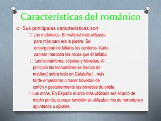 Características del románico
O Sus principales características son:
Los materiales. El material más utilizado
pero más caro era la piedra. Se
encargaban de tallarla los canteros. Cada
cantero marcaba las rocas que él tallaba.
Las techumbres, cúpulas y bóvedas. Al
principio las techumbres se hacían de
madera( sobre todo en Cataluña ) , más
tarde empezaron a hacer bóvedas de
cañón y posteriormente las bóvedas de arista.
Los arcos. En España el arco más utilizado era el arco de
medio punto, aunque también se utilizaban los de herradura y
apuntados u ojivales.
 