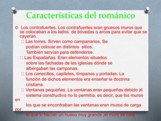 Características del románico
O Los contrafuertes. Los contrafuertes eran gruesos muros que
se colocaban a los lados de bóvedas o arcos para evitar que se
cayeran.
Las torres. Sirven como campanarios. Se
podían colocar en distintos sitios.
También servían para defenderse.
Las Espadañas. Eran elementos situados
sobre las fachadas de las iglesias dónde se
albergaban las campanas.
Los canecillos, capiteles, tímpanos y portadas. La
función de dichos elementos era enseñar la doctrina
cristiana.
Ventanas pequeñas. La ventanas eran pequeñas debido al
sistema constructivo no lo permitía, es decir, que los muros
en
los que se encontraban las ventanas eran muros de carga
por
lo que si hacían un hueco muy grande ,el muro se caía.
 