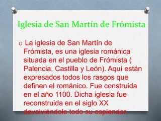 Iglesia de San Martín de Frómista
O La iglesia de San Martín de
Frómista, es una iglesia románica
situada en el pueblo de Frómista (
Palencia, Castilla y León). Aquí están
expresados todos los rasgos que
definen el románico. Fue construida
en el año 1100. Dicha iglesia fue
reconstruida en el siglo XX
devolviéndole todo su esplendor.
 