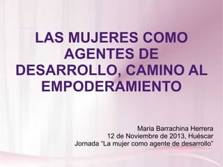 LAS MUJERES COMO
AGENTES DE
DESARROLLO, CAMINO AL
EMPODERAMIENTO
Maria Barrachina Herrera
12 de Noviembre de 2013, Huéscar
Jornada “La mujer como agente de desarrollo”
 