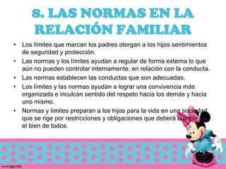 8. LAS NORMAS EN LA
      RELACIÓN FAMILIAR
• Los límites que marcan los padres otorgan a los hijos sentimientos
  de seguridad y protección.
• Las normas y los límites ayudan a regular de forma externa lo que
  aún no pueden controlar internamente, en relación con la conducta.
• Las normas establecen las conductas que son adecuadas.
• Los límites y las normas ayudan a lograr una convivencia más
  organizada e inculcan sentido del respeto hacia los demás y hacia
  uno mismo.
• Normas y límites preparan a los hijos para la vida en una sociedad
  que se rige por restricciones y obligaciones que deberá cumplir por
  el bien de todos.
 
