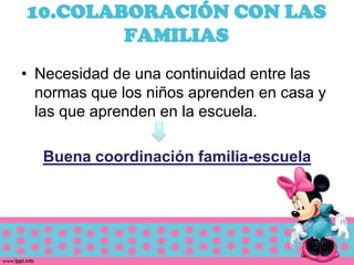 10.COLABORACIÓN CON LAS
        FAMILIAS
• Necesidad de una continuidad entre las
  normas que los niños aprenden en casa y
  las que aprenden en la escuela.

  Buena coordinación familia-escuela
 