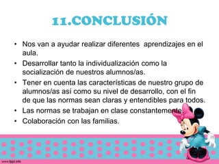 11.CONCLUSIÓN
• Nos van a ayudar realizar diferentes aprendizajes en el
  aula.
• Desarrollar tanto la individualización como la
  socialización de nuestros alumnos/as.
• Tener en cuenta las características de nuestro grupo de
  alumnos/as así como su nivel de desarrollo, con el fin
  de que las normas sean claras y entendibles para todos.
• Las normas se trabajan en clase constantemente.
• Colaboración con las familias.
 