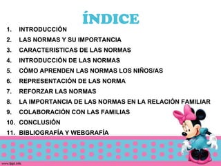 ÍNDICE
1.   INTRODUCCIÓN
2.   LAS NORMAS Y SU IMPORTANCIA
3.   CARACTERISTICAS DE LAS NORMAS
4.   INTRODUCCIÓN DE LAS NORMAS
5.   CÓMO APRENDEN LAS NORMAS LOS NIÑOS/AS
6.   REPRESENTACIÓN DE LAS NORMA
7.   REFORZAR LAS NORMAS
8.   LA IMPORTANCIA DE LAS NORMAS EN LA RELACIÓN FAMILIAR
9.   COLABORACIÓN CON LAS FAMILIAS
10. CONCLUSIÓN
11. BIBLIOGRAFÍA Y WEBGRAFÍA
 