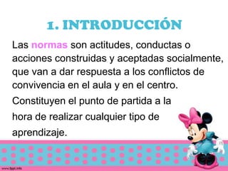 1. INTRODUCCIÓN
Las normas son actitudes, conductas o
acciones construidas y aceptadas socialmente,
que van a dar respuesta a los conflictos de
convivencia en el aula y en el centro.
Constituyen el punto de partida a la
hora de realizar cualquier tipo de
aprendizaje.
 