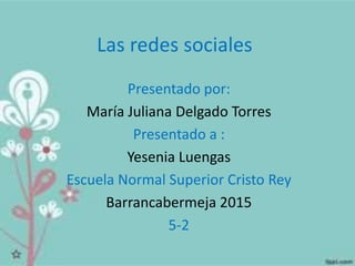 Las redes sociales
Presentado por:
María Juliana Delgado Torres
Presentado a :
Yesenia Luengas
Escuela Normal Superior Cristo Rey
Barrancabermeja 2015
5-2
 