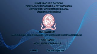 UNIVERSIDAD DE EL SALVADOR
FACULTAD DE CIENCIAS NATURALES Y MATEMÁTICA
LICENCIATURA EN INFORMÁTICA EDUCATIVA
CÁTEDRA DE INFORMÁTICA
ASIGNATURA:
LAS TECNOLOGÍAS DE LA INFORMACIÓN Y LAS NECESIDADES EDUCATIVAS ESPECIALES I
Sede: Sensuntepeque
ESTUDIANTE:
MIGUEL ÁNGEL ROMERO CRUZ
 
