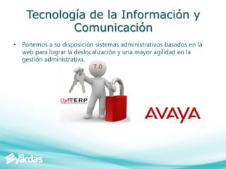 Tecnología de la Información y
Comunicación
• Ponemos a su disposición sistemas administrativos basados en la
web para lograr la deslocalización y una mayor agilidad en la
gestión administrativa.
 